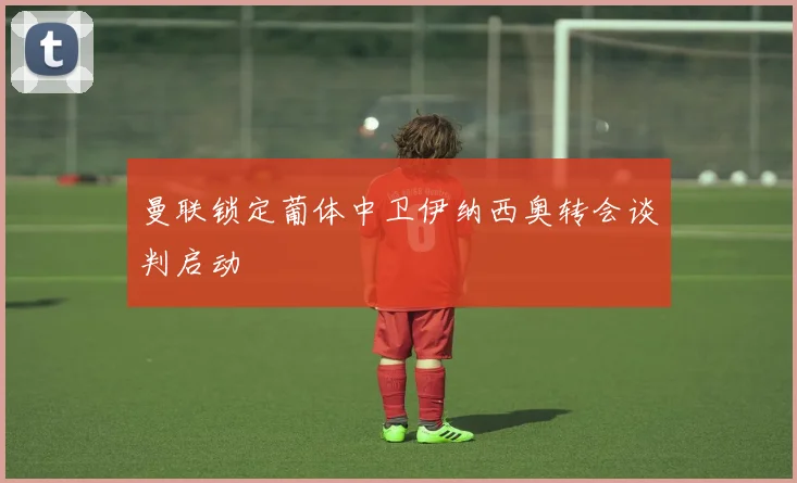 曼联锁定葡体中卫伊纳西奥转会谈判启动