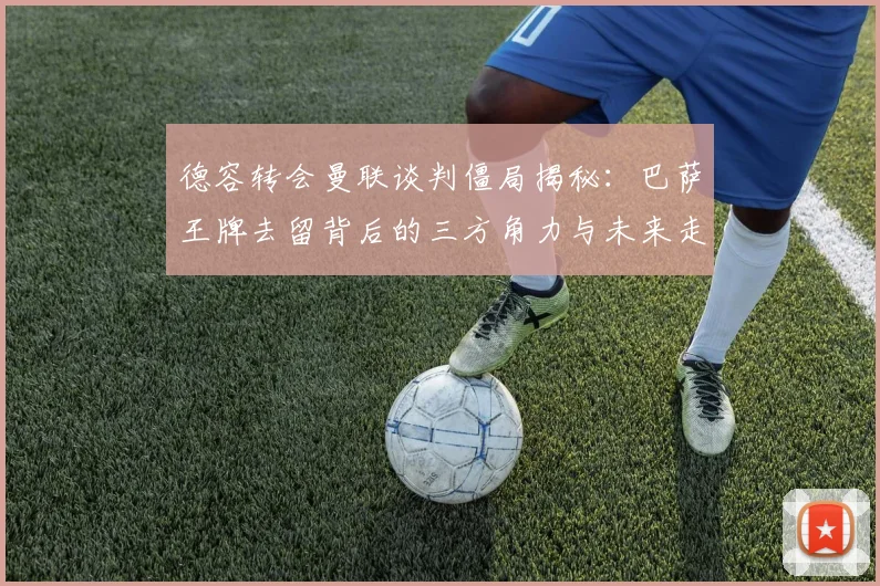 德容转会曼联谈判僵局揭秘:巴萨王牌去留背后的三方角力与未来走向