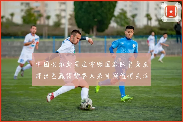 中国女排新星庄宇珊国家队首秀发挥出色赢得赞誉未来可期值得关注