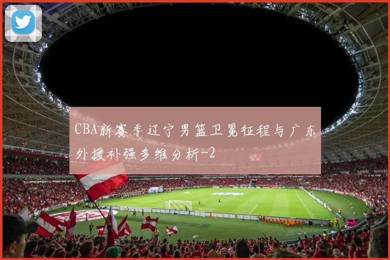 CBA新赛季辽宁男篮卫冕征程与广东外援补强多维分析