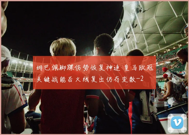 姆巴佩脚踝伤势恢复神速 皇马欧冠关键战能否火线复出仍存变数