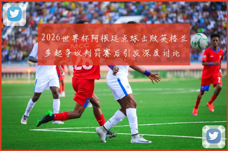 2026世界杯阿根廷点球击败英格兰 多起争议判罚赛后引发深度讨论