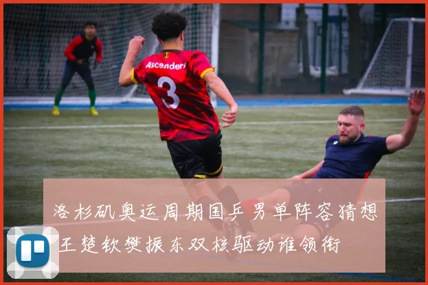 洛杉矶奥运周期国乒男单阵容猜想 王楚钦樊振东双核驱动谁领衔
