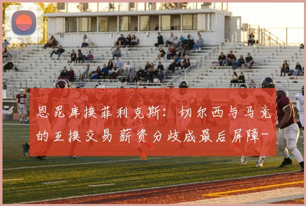 恩昆库换菲利克斯：切尔西与马竞的互换交易 薪资分歧成最后屏障