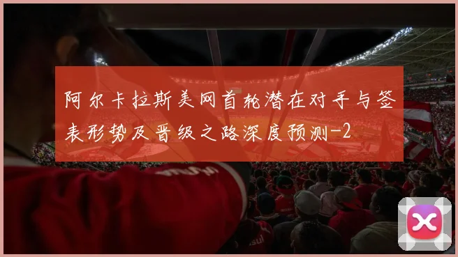 阿尔卡拉斯美网首轮潜在对手与签表形势及晋级之路深度预测