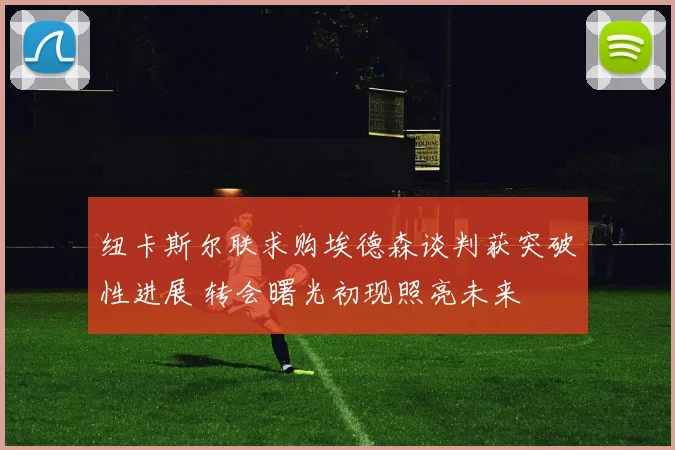 纽卡斯尔联求购埃德森谈判获突破性进展 转会曙光初现照亮未来