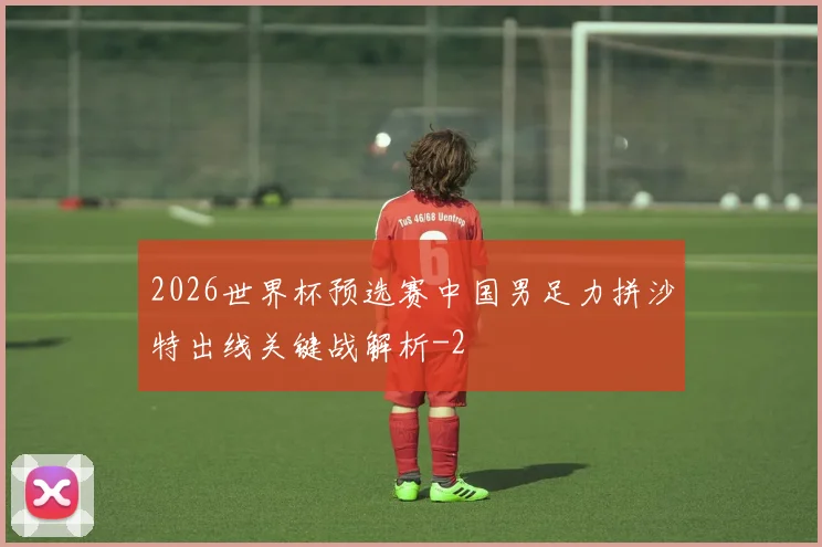 2026世界杯预选赛中国男足力拼沙特出线关键战解析