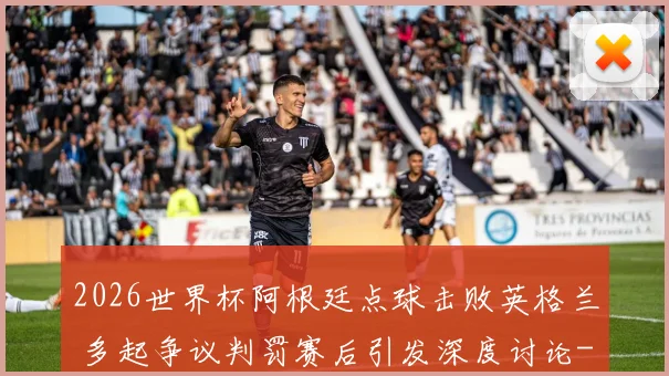 2026世界杯阿根廷点球击败英格兰 多起争议判罚赛后引发深度讨论