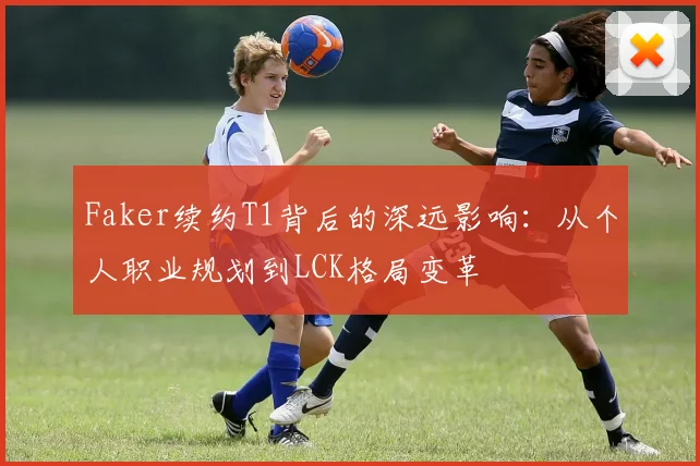 Faker续约T1背后的深远影响：从个人职业规划到LCK格局变革